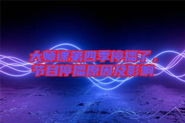 大師課第四季停播了，節(jié)目停播原因及影響