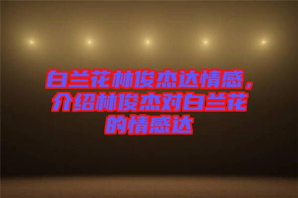 白蘭花林俊杰達(dá)情感，介紹林俊杰對(duì)白蘭花的情感達(dá)