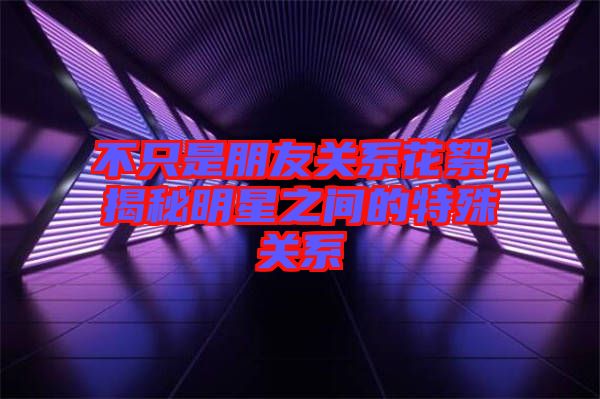 不只是朋友關(guān)系花絮，揭秘明星之間的特殊關(guān)系