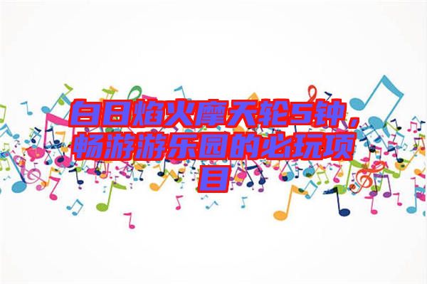 白日焰火摩天輪5鐘，暢游游樂(lè)園的必玩項(xiàng)目