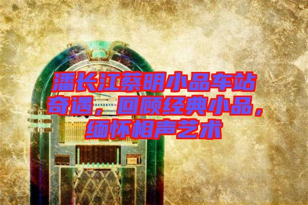 潘長江蔡明小品車站奇遇，回顧經(jīng)典小品，緬懷相聲藝術(shù)