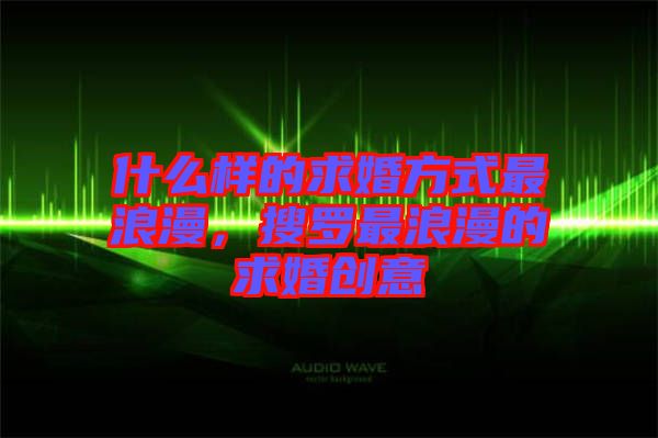 什么樣的求婚方式最浪漫，搜羅最浪漫的求婚創(chuàng)意