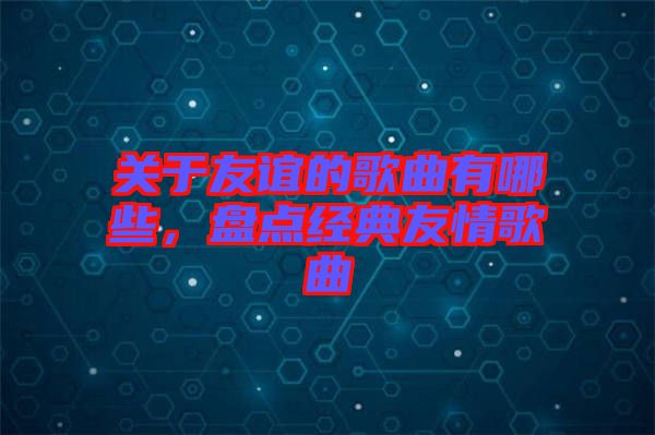 關(guān)于友誼的歌曲有哪些，盤點經(jīng)典友情歌曲