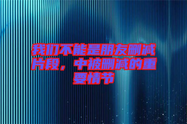 我們不能是朋友刪減片段，中被刪減的重要情節(jié)