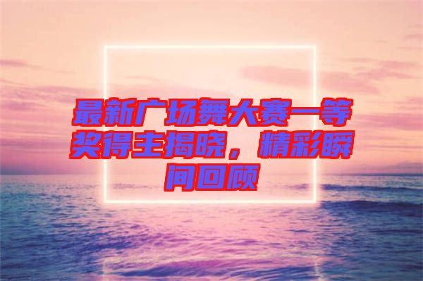 最新廣場舞大賽一等獎得主揭曉，精彩瞬間回顧