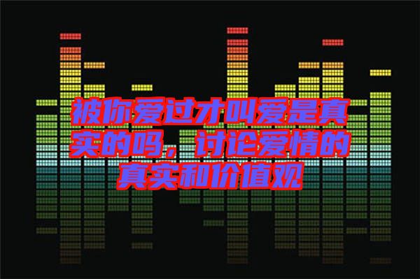 被你愛過才叫愛是真實的嗎，討論愛情的真實和價值觀