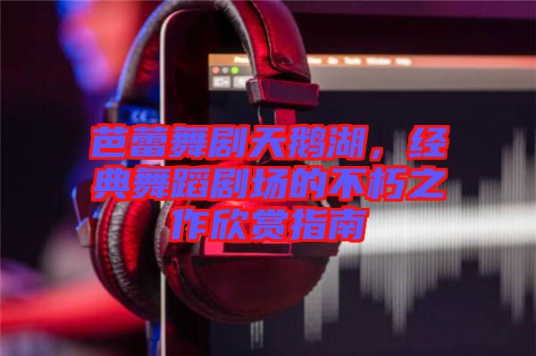 芭蕾舞劇天鵝湖，經(jīng)典舞蹈劇場的不朽之作欣賞指南