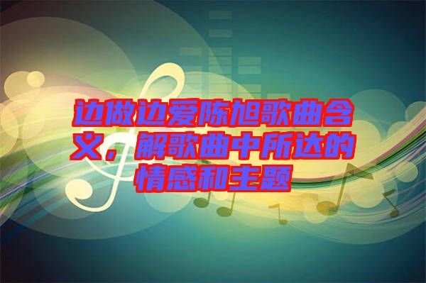 邊做邊愛(ài)陳旭歌曲含義，解歌曲中所達(dá)的情感和主題