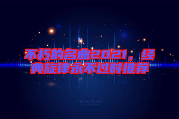 不朽的名曲2021，經(jīng)典旋律永不過時推薦