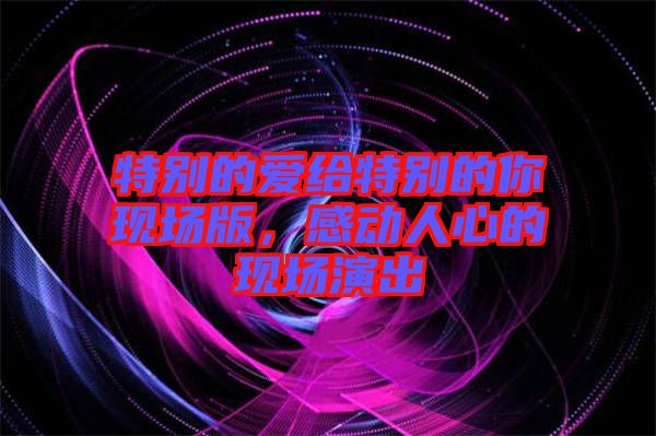 特別的愛給特別的你現(xiàn)場版，感動(dòng)人心的現(xiàn)場演出