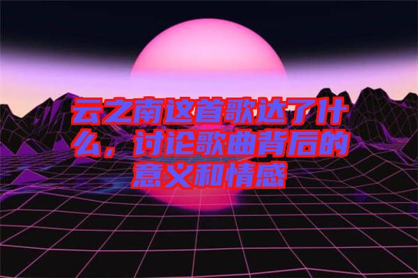 云之南這首歌達了什么，討論歌曲背后的意義和情感