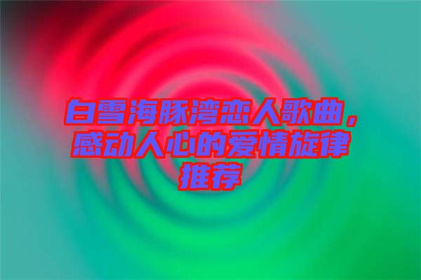 白雪海豚灣戀人歌曲，感動人心的愛情旋律推薦