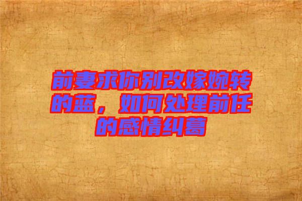 前妻求你別改嫁婉轉(zhuǎn)的藍(lán)，如何處理前任的感情糾葛
