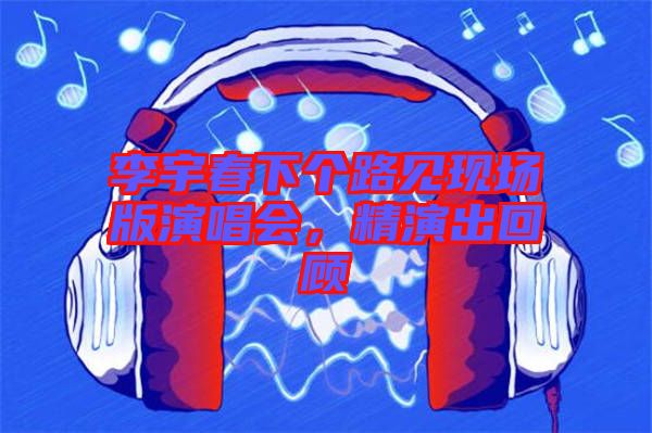 李宇春下個路見現(xiàn)場版演唱會，精演出回顧