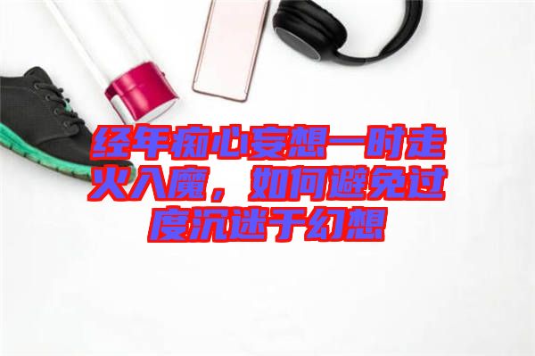 經(jīng)年癡心妄想一時走火入魔，如何避免過度沉迷于幻想