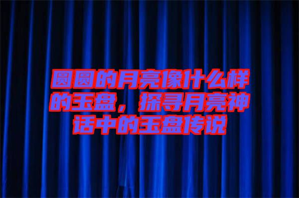 圓圓的月亮像什么樣的玉盤，探尋月亮神話中的玉盤傳說