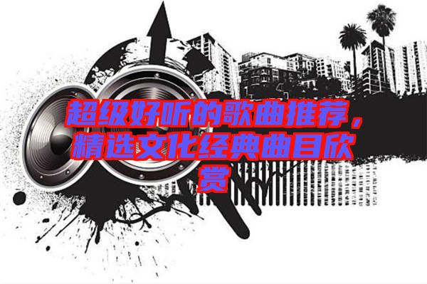 超級好聽的歌曲推薦，精選文化經(jīng)典曲目欣賞