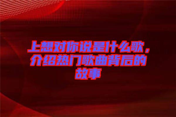上想對你說是什么歌，介紹熱門歌曲背后的故事