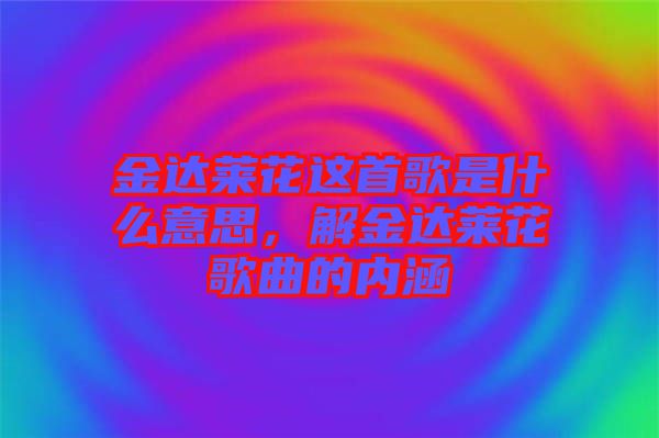 金達萊花這首歌是什么意思，解金達萊花歌曲的內(nèi)涵