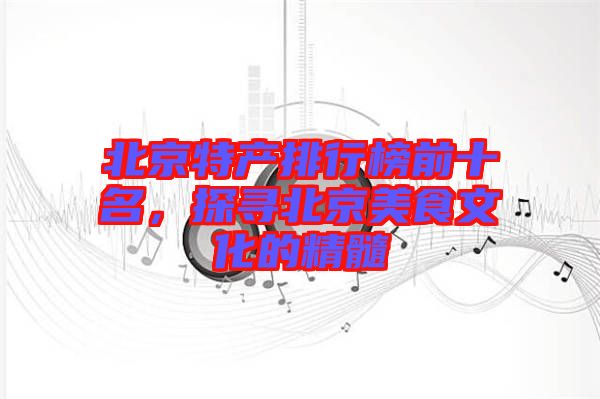 北京特產(chǎn)排行榜前十名，探尋北京美食文化的精髓