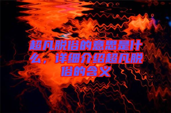 超凡脫俗的意思是什么，詳細(xì)介紹超凡脫俗的含義