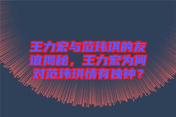 王力宏與范瑋琪的友誼揭秘，王力宏為何對范瑋琪情有獨(dú)鐘？