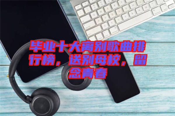 畢業(yè)十大離別歌曲排行榜，送別母校，留念青春
