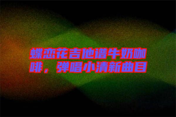 蝶戀花吉他譜牛奶咖啡，彈唱小清新曲目