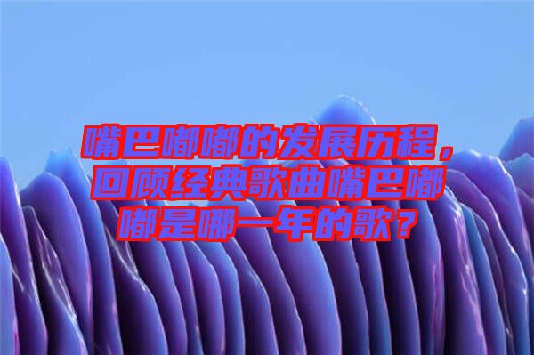 嘴巴嘟嘟的發(fā)展歷程，回顧經(jīng)典歌曲嘴巴嘟嘟是哪一年的歌？