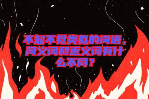 不知不覺類似的詞語(yǔ)，同義詞和近義詞有什么不同？