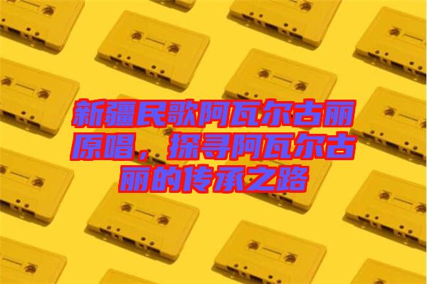 新疆民歌阿瓦爾古麗原唱，探尋阿瓦爾古麗的傳承之路