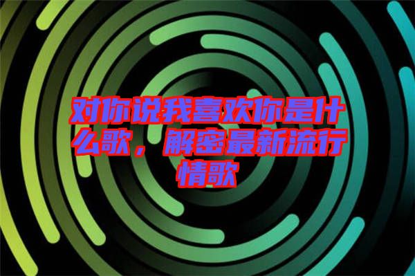 對(duì)你說(shuō)我喜歡你是什么歌，解密最新流行情歌