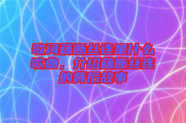 歌詞藕斷絲連是什么歌曲，介紹藕斷絲連的背后故事