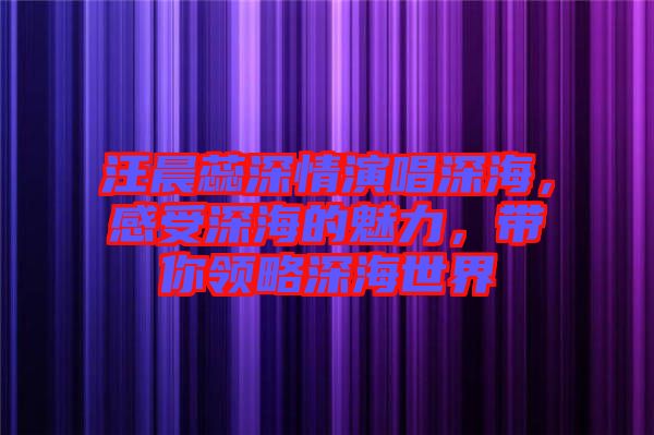 汪晨蕊深情演唱深海，感受深海的魅力，帶你領(lǐng)略深海世界