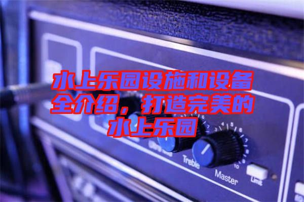 水上樂(lè)園設(shè)施和設(shè)備全介紹，打造完美的水上樂(lè)園