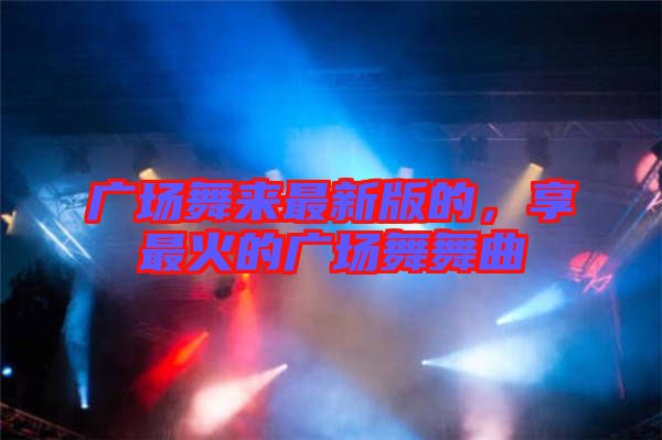 廣場(chǎng)舞來(lái)最新版的，享最火的廣場(chǎng)舞舞曲