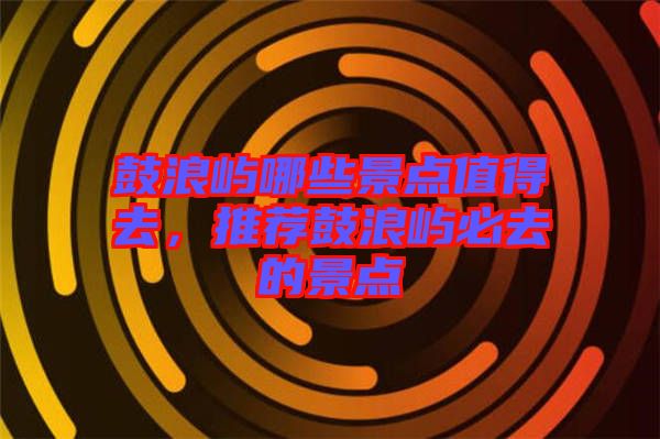 鼓浪嶼哪些景點(diǎn)值得去，推薦鼓浪嶼必去的景點(diǎn)