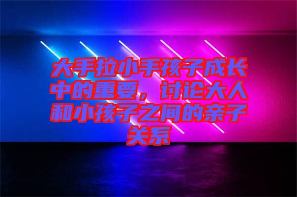 大手拉小手孩子成長(zhǎng)中的重要，討論大人和小孩子之間的親子關(guān)系