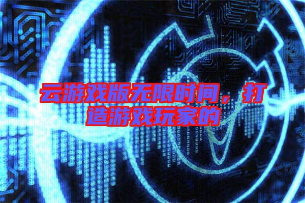 云游戲版無(wú)限時(shí)間，打造游戲玩家的