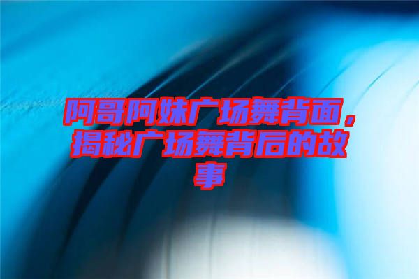 阿哥阿妹廣場舞背面，揭秘廣場舞背后的故事