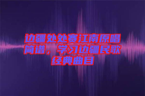 邊疆處處賽江南原唱簡(jiǎn)譜，學(xué)習(xí)邊疆民歌經(jīng)典曲目