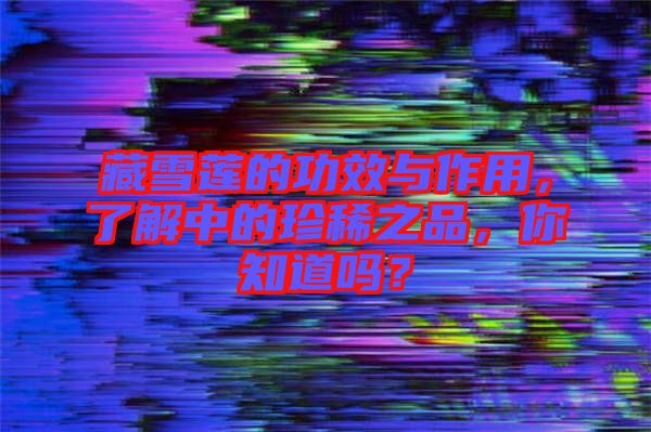 藏雪蓮的功效與作用，了解中的珍稀之品，你知道嗎？