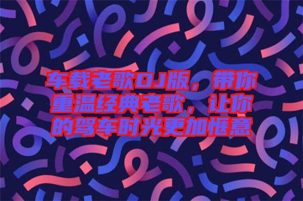 車載老歌DJ版，帶你重溫經(jīng)典老歌，讓你的駕車時光更加愜意