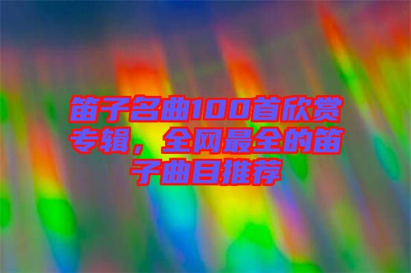 笛子名曲100首欣賞專(zhuān)輯，全網(wǎng)最全的笛子曲目推薦