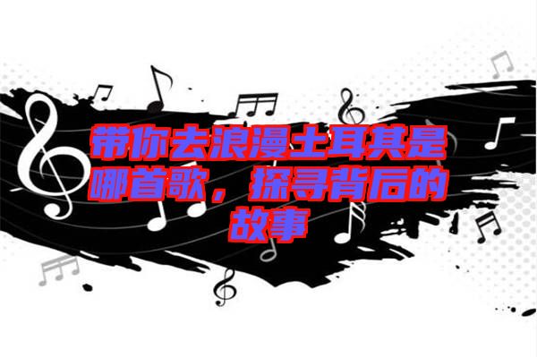 帶你去浪漫土耳其是哪首歌，探尋背后的故事