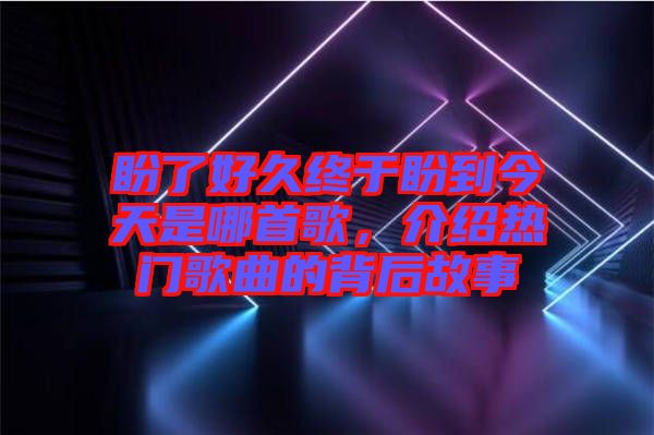盼了好久終于盼到今天是哪首歌，介紹熱門(mén)歌曲的背后故事