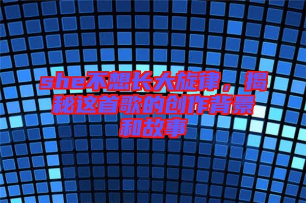 she不想長(zhǎng)大旋律，揭秘這首歌的創(chuàng)作背景和故事