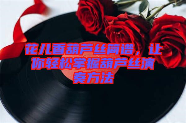 花兒香葫蘆絲簡譜，讓你輕松掌握葫蘆絲演奏方法