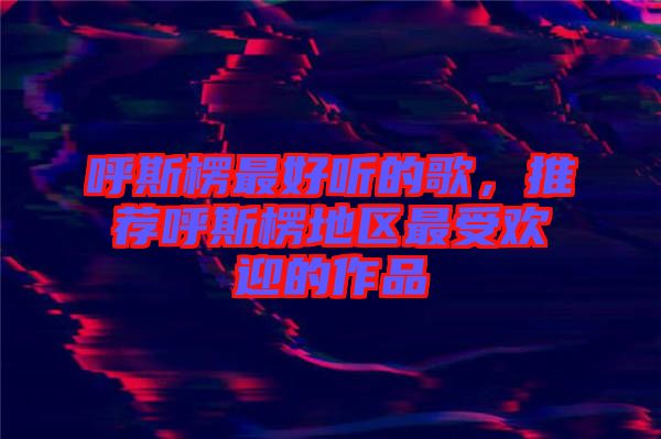 呼斯楞最好聽(tīng)的歌，推薦呼斯楞地區(qū)最受歡迎的作品