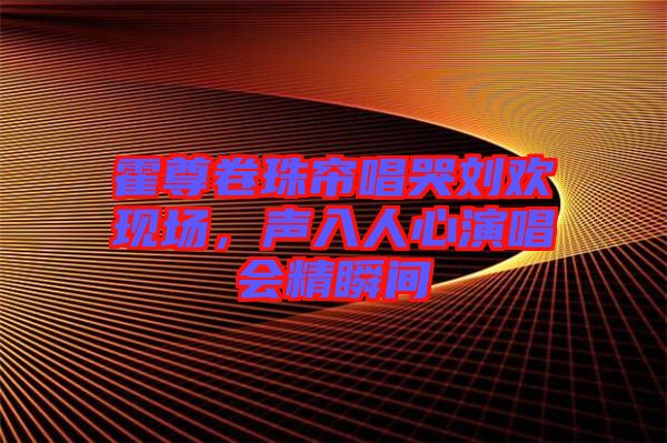 霍尊卷珠簾唱哭劉歡現(xiàn)場(chǎng)，聲入人心演唱會(huì)精瞬間